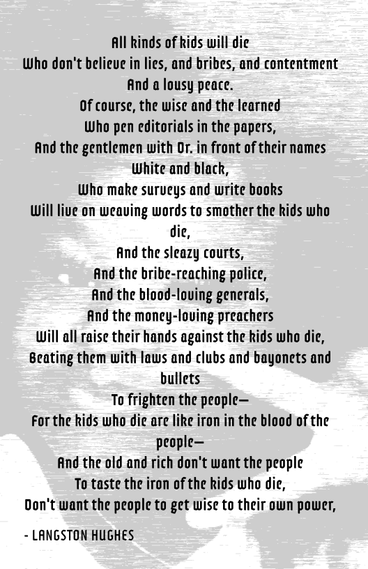 Alll kinds of kids will die
Who don't believe in lies, and bribes, and contentment
And a lousy peace.
Of course, the wise and the learned
Who pen editorials in the papers,
And the gentlemen with Or. in front of their names
White and black,

Who make surucys and write books

Will live on weaving words to smother the kids who
die,
And the sleazy courts,
And the bribe-reaching police,
find the blood-loving generals,
And the money-loving preachers
Will all raise their hands against the kids who die,
Beating them with laws and clubs and bayonets and
bullets
To frighten the people—
For the kids who die are like iron in the blood of the
people—
And the old and rich don't want the people

To taste the iron of the kids who die,

Don't want the people to get wise to their own power,

~ LANGSTON HUGHES
